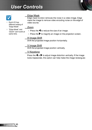 Page 3030English
User Controls
	Each I/O has different setting of “Edge Mask”.
	“Edge Mask” and “Zoom” can’t work at same time.
 Edge Mask
Edge mask function removes the noise in a video image. Edge 
mask the image to remove video encoding noise on the edge of 
video source.
 Zoom
  Press the  to reduce the size of an image.
  Press the  to magnify an image on the projection screen.
  H Image Shift
Shift the projected image position horizontally. 
 V Image Shift
Shift the projected image position...