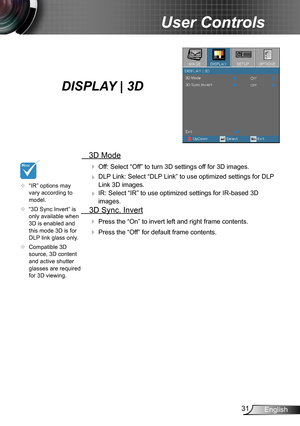 Page 3131English
User Controls
  3D Mode
  Off: Select “Off” to turn 3D settings off for 3D images.
  DLP Link: Select “DLP Link” to use optimized settings for DLP 
Link 3D images.
  IR: Select “IR” to use optimized settings for IR-based 3D 
images.
  3D Sync. Invert
 Press the “On” to invert left and right frame contents.
 Press the “Off” for default frame contents. 
	“IR” options may vary according to model.
	“3D Sync Invert” is only available when 3D is enabled and this mode 3D is for DLP link glass...