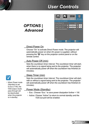 Page 3939English
User Controls
OPTIONS | 
Advanced
 Direct Power On
Choose “On” to activate Direct Power mode. The projector will 
automatically power on when AC power is supplied, without 
pressing the “” key on the projector control panel or on the 
remote control.
 Auto Power Off (min)
Sets the countdown timer interval. The countdown timer will start, 
when there is no signal being sent to the projector. The projector 
will automatically power off when the countdown has finished (in 
minutes).
 Sleep Timer...