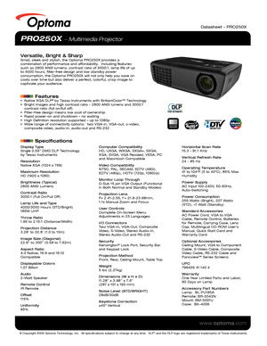 Page 1© Copyright 2009 Optoma Technology, Inc.  All specifications subject \
to change at any time.  DLP® and the DLP logo are registered trademarks of Texas Instruments.
www.optoma.com
Datasheet – PRO250X
PRO250X  Multimedia Projector
Versatile, Bright & SharpSmall, sleek and stylish, the Optoma PRO250X provides a 
combination of performance and affordability.  Including features 
such as 2800 ANSI lumens, contrast ratio of 3000:1, lamp life of up 
to 4000 hours, filter-free design and low standby power...