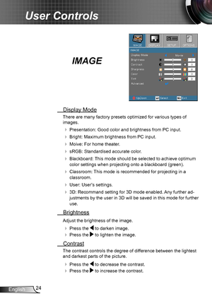 Page 2424English
User Controls
IMAGE
 Display Mode
There are many factory presets optimized for various types of  
images.
 Presentation: Good color and brightness from PC input.
 Bright: Maximum brightness from PC input.
 Moive: For home theater.
 sRGB: Standardised accurate color.
 Blackboard: This mode should be selected to achieve optimum 
color settings when projecting onto a blackboard (green).
 Classroom: This mode is recommended for projecting in a 
classroom.
 User: User’s settings.
 3D:...