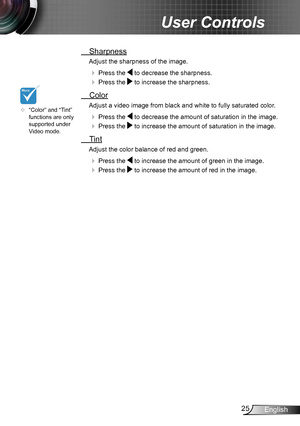 Page 2525English
User Controls
 Sharpness
Adjust the sharpness of the image.
  Press the  to decrease the sharpness.
  Press the  to increase the sharpness. 
  Color
Adjust a video image from black and white to fully saturated color .
  Press the  to decrease the amount of saturation in the image.
  Press the  to increase the amount of saturation in the image. 
  Tint
Adjust the color balance of red and green.
  Press the  to increase the amount of green in the image.
  Press the  to increase the amount...