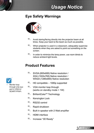 Page 55English
Usage Notice
Eye Safety Warnings
 
▀■ Avoid staring/facing directly into the projector beam at all 
times. Keep your back to the beam as much as possible.
▀■ When projector is used in a classroom, adequately supervise 
students when they are asked to point out something on the 
screen.
▀■ In order to minimize the lamp power, use room blinds to 
reduce ambient light levels. 
Product Features
▀■ SVGA (800x600) Native resolution /  
XGA (1024x768) Native resolution / 
WXGA (1280x800) Native...
