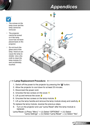 Page 4747English
Appendices
Lamp Replacement Procedure:
1. Switch off the power to the projector by pressing the “” button. 
2. Allow the projector to cool down for at least 30 minutes.
3. Disconnect the power cord.
4. Unscrew the two screws on the cover. 1
5. Lift up and remove the cover. 2
6. Unscrew the two screws on the lamp module. 3
7. Lift up the lamp handle and remove the lamp module slowly and carefully . 4
To replace the lamp module, reverse the previous steps.
8.  Turn on the projector and use “Lamp...