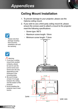 Page 5656English
Appendices
	Please note that damage resulting from incorrect installation will void the warranty.
Ceiling Mount Installation
1. To prevent damage to your projector, please use the 
Optoma ceiling mount.
2. If you wish to use a third party ceiling mount kit, please 
ensure the screws used to attach a mount to the projector 
meet the following specifications:
  Screw type: M3*3
  Maximum screw length: 10mm
   Minimum screw length: 7.5mm
 Warning: 1. If you buy a ceiling mount from another...