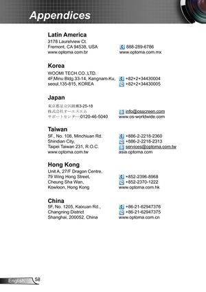 Page 5858English
Appendices
Latin America
3178 Laurelview Ct.  
Fremont, CA 94538, USA   888-289-6786
www.optoma.com.br www.optoma.com.mx  
Korea
WOOMI TECH.CO.,LTD.
4F,Minu Bldg.33-14, Kangnam-Ku,   +82+2+34430004
seoul,135-815, KOREA  +82+2+34430005
Japan
東京都足立区綾瀬3-25-18
株式会社オーエスエム  info@osscreen.com
サポートセンター:0120-46-5040 www.os-worldwide.com
Taiwan
5F., No. 108, Minchiuan Rd.   +886-2-2218-2360
Shindian City,    +886-2-2218-2313
Taipei Taiwan 231, R.O.C.  services@optoma.com.tw
www.optoma.com.tw...