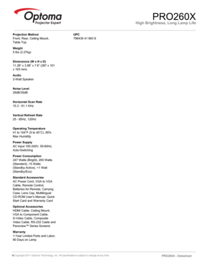 Page 2High Brightness, Long Lamp LifePRO260X
Projection Method
Front, Rear, Ceiling Mount, 
Table Top
Weight
5 lbs (2.27kg)
Dimensions (W x H x D)
11.28” x 3.98” x 7.6” (287 x 101 
x 193 mm)
Audio
2-Watt Speaker
Noise Level
29dB/35dB
Horizontal Scan Rate
15.3 - 91.1 KHz
Vertical Refresh Rate
25 - 85Hz, 120Hz
Operating Temperature
41 to 104°F (5 to 40°C), 85% 
Max Humidity
Power Supply
AC Input 100-240V, 50-60Hz, 
Auto-Switching
Power Consumption
247 Watts (Bright), 200 Watts 
(Standard), 