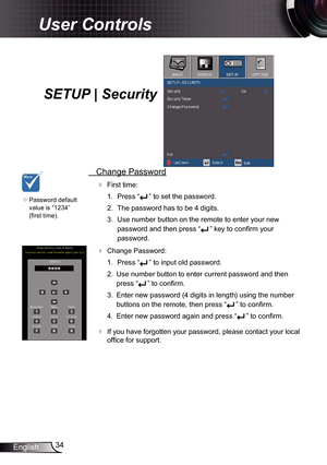 Page 34
34English

User Controls

SETUP | Security
 Change Password
 First time:
.  Press “
” to set the password.
2.  The password has to be 4 digits. 
3.  Use number button on the remote to enter your new 
password and then press “” key to confirm your 
password.
 Change Password:
.  Press “
” to input old password.
2.  Use number button to enter current password and then 
press “” to confirm. 
3.  Enter new password (4 digits in length) using the number 
buttons on the remote, then press “” to...