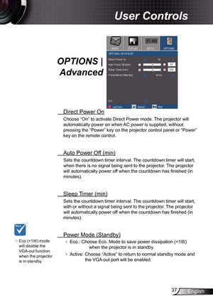 Page 37
37English

User Controls

OPTIONS | 
Advanced
 Direct Power On
Choose “On” to activate Direct Power mode. The projector will 
automatically power on when AC power is supplied, without 
pressing the “Power” key on the projector control panel or “Pow\
er” 
key on the remote control.
 Auto Power Off (min)
Sets the countdown timer interval. The countdown timer will start, 
when there is no signal being sent to the projector. The projector 
will automatically power off when the countdown has finished (in...