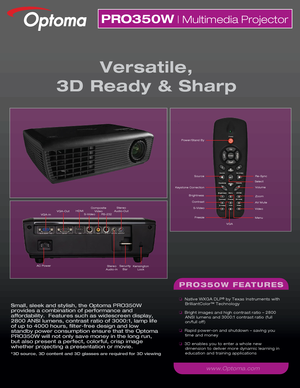 Page 1Small, sleek and stylish, the Optoma PRO350W 
provides a combination of performance and 
affordability.  Features such as widescreen display, 
2800 ANSI lumens, contrast ratio of 3000:1, lamp life 
of up to 4000 hours, filter-free design and low 
standby power consumption ensure that the Optoma 
PRO350W will not only save money in the long run, 
but also present a perfect, colorful, crisp image 
whether projecting a presentation or movie.
*3D source, 3D content and 3D glasses are required for 3D viewing...