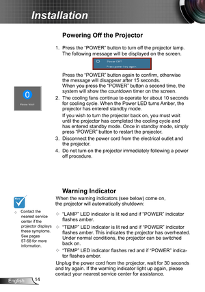 Page 1414English
Installation
	Contact the nearest service center if the projector displays these symptoms. See pages 57-58 for more information.
Warning Indicator
When the warning indicators (see below) come on, 
the projector will automatically shutdown: 
 “LAMP” LED indicator is lit red and if “POWER” indicator 
flashes amber.
 “TEMP” LED indicator is lit red and if “POWER” indicator 
flashes amber. This indicates the projector has overheated. 
Under normal conditions, the projector can be switched 
back...