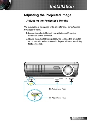 Page 1515English
Installation
Adjusting the Projected Image
Adjusting the Projector’s Height 
The projector is equipped with elevator feet for adjusting 
the image height.
1. Locate the adjustable foot you wish to modify on the 
underside of the projector. 
2. Rotate the adjustable ring clockwise to raise the projector 
or counter clockwise to lower it. Repeat with the remaining 
feet as needed.
Tilt-Adjustment Feet
Tilt-Adjustment Ring    