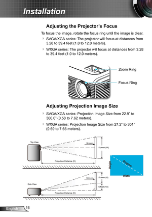 Page 1616English
Installation
Adjusting the Projector’s Focus
To focus the image, rotate the focus ring until the image is clear.  
 SVGA/XGA series: The projector will focus at distances from 
3.28 to 39.4 feet (1.0 to 12.0 meters).
 WXGA series: The projector will focus at distances from 3.28 
to 39.4 feet (1.0 to 12.0 meters).
Adjusting Projection Image Size
 SVGA/XGA series: Projection Image Size from 22.9” to 
300.0” (0.58 to 7.62 meters).
 WXGA series: Projection Image Size from 27.2” to 301” 
(0.69...