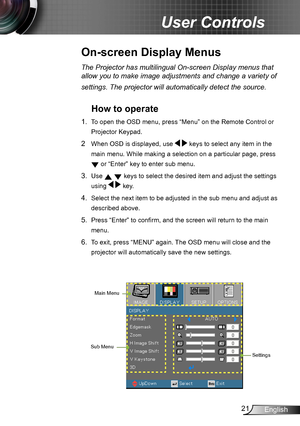 Page 2121English
User Controls
The Projector has multilingual On-screen Display menus that 
allow you to make image adjustments and change a variety of 
settings. The projector will automatically detect the source. 
How to operate 
1. To open the OSD menu, press “Menu” on the Remote Control or 
Projector Keypad.
2  When OSD is displayed, use   keys to select any item in the 
main menu. While making a selection on a particular page, press 
 or “Enter” key to enter sub menu.
3. Use   keys to select the desired...