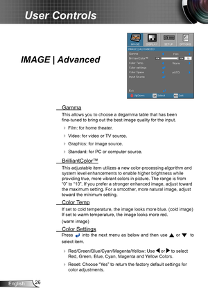 Page 2626English
User Controls
IMAGE | Advanced
 Gamma
This allows you to choose a degamma table that has been  
fine-tuned to bring out the best image quality for the input.
  Film: for home theater.
  Video: for video or TV source.
  Graphics: for image source.
  Standard: for PC or computer source.
  BrilliantColor™
This adjustable item utilizes a new color-processing algorithm and 
system level enhancements to enable higher brightness while 
providing true, more vibrant colors in picture. The range is...