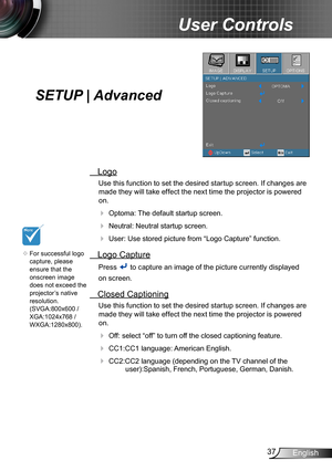 Page 3737English
User Controls
SETUP | Advanced
 Logo
Use this function to set the desired startup screen. If changes are 
made they will take effect the next time the projector is powered 
on.
 Optoma: The default startup screen.
 Neutral: Neutral startup screen.
 User: Use stored picture from “Logo Capture” function.
 Logo Capture
Press  to capture an image of the picture currently displayed
on screen.
 Closed Captioning
Use this function to set the desired startup screen. If changes are 
made they will...