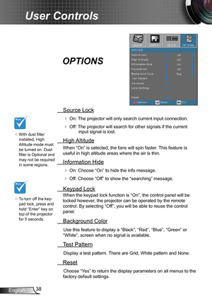 Page 3838English
User Controls
 Source Lock
 On: The projector will only search current input connection.
 Off: The projector will search for other signals if the current input signal is lost. 
  High Altitude
When “On” is selected, the fans will spin faster. This feature is 
useful in high altitude areas where the air is thin.
 Information Hide
 On: Choose “On” to hide the info message.
 Off: Choose “Off” to show the “searching” message.
 Keypad Lock
When the keypad lock function is “On”, the control panel...