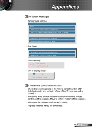 Page 4545English
Appendices
 On Screen Messages 
 Temperature warning:
 
 Fan failed:
 
 Lamp warning:
 
 Out of display range:
 
 If the remote control does not work
 Check the operating angle of the remote control is within ±15° both horizontally and vertically of one of the IR receivers on the projector.
 Make sure there are not any obstructions between the remote control and the projector. Move to within 7 m (±0°) of the projector.
 Make sure the batteries are inserted correctly.
 Replace batteries...