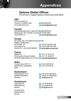 Page 5757English
Appendices
Optoma Global Offices
For service or support please contact your local office.
USA
3178 Laurelview Ct.  
Fremont, CA 94538, USA   888-289-6786
www.optomausa.com  services@optoma.com
Canada
2420 Meadowpine Blvd., Suite #105  888-289-6786
Mississauga, ON, L5N 6S2, Canada  510-897-8601
www.optoma.ca  services@optoma.com
 
Europe
42 Caxton Way, The Watford Business Park 
Watford, Hertfordshire,  
WD18 8QZ, UK  +44 (0) 1923 691 800
www.optoma.eu   +44 (0) 1923 691 888
Service Tel : +44...