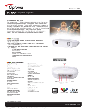 Page 1© Copyright 2010 Optoma Technology, Inc. All specifications subject t\
o change at any time.
www.optoma.com
Datasheet – PT100
Display Technology
DLP®
Resolution
Native WVGA (854 x 480)
Brightness (Bright Mode)
50 ANSI Lumens 
Contrast Ratio
800:1 (Full On/Full Off)
Light Source
LED (RGB); Estimated Life of Over 
20,000 Hours
Projection Distance
24” to 144“
Image Size (Diagonal)
10” to 100“
Audio
One 1.5 Watt Speaker
Computer Compatibility
XGA, SVGA, VGA, PC and 
Macintosh Compatible
Video Input...