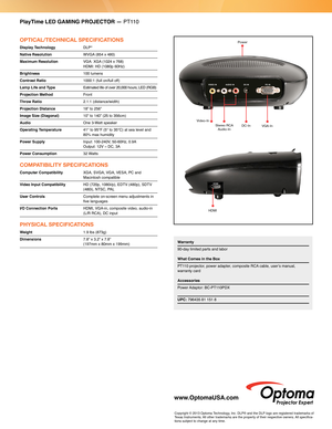 Page 2PlayTime LED GAMING PROJECTOR — PT110
OPTICAL/TECHNICAL SPECIFICATIONS
Display Technology DLP®
Native Resolution WVGA (854 x 480)
Maximum Resolution  
VGA: XGA (1024 x 768)  HDMI: HD (1080p 60Hz) 
Brightness  100 lumens
Contrast Ratio 1000:1 (full on/full off)
Lamp Life and Type   
Estimated life of over 20,000 hours; LED (RGB)  
Projection Method Front
Throw Ratio  2.1:1 (distance/width)
Projection Distance 18” to 256”
Image Size (Diagonal) 10” to 140” (25 to 356cm)
Audio  One 3-Watt speaker
Operating...