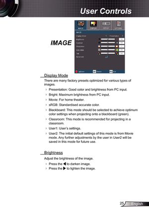 Page 25
25English

 User Controls

IMAGE
  Display Mode
There are many factory presets optimized for various types of 
images.
 Presentation: Good color and brightness from PC input.
 Bright: Maximum brightness from PC input.
 Movie: For home theater.
 sRGB: Standardised accurate color.
 Blackboard: This mode should be selected to achieve optimum 
color settings when projecting onto a blackboard (green).
 Classroom: This mode is recommended for projecting in a 
classroom.
 User: User’s settings.
...