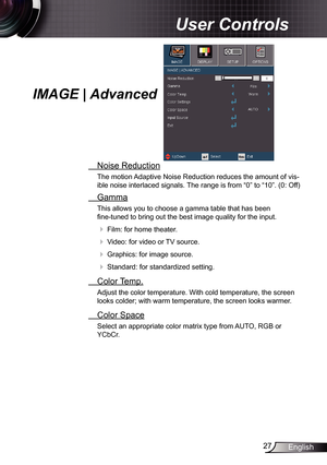 Page 27
27English

User Controls

IMAGE | Advanced
 Noise Reduction
The motion Adaptive Noise Reduction reduces the amount of vis-
ible noise interlaced signals. The range is from “0” to “0”. (0: Off)
  Gamma
This allows you to choose a gamma table that has been  
fine-tuned to bring out the best image quality for the input.
  Film: for home theater.
  Video: for video or TV source.
  Graphics: for image source.
  Standard: for standardized setting.
  Color Temp.
Adjust the color temperature. With cold...