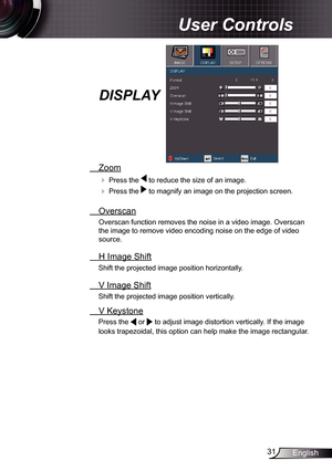 Page 31
3English

 User Controls

  Zoom
  Press the  to reduce the size of an image.
  Press the  to magnify an image on the projection screen. 
  Overscan
Overscan function removes the noise in a video image. Overscan 
the image to remove video encoding noise on the edge of video 
source. 
  H Image Shift
Shift the projected image position horizontally.  
  V Image Shift
Shift the projected image position vertically.  
 V Keystone
Press the  or  to adjust image distortion vertically. If the image...