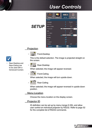 Page 33
33English

User Controls

SETUP
 Projection
    Front-Desktop
This is the default selection. The image is projected straight on 
the screen.
    Rear-Desktop
When selected, the image will appear reversed.
    Front-Ceiling 
When selected, the image will turn upside down.
    Rear-Ceiling 
When selected, the image will appear reversed in upside down 
position.
  Menu Location
Choose the menu location on the display screen.
 Projector ID
ID definition can be set up by menu (range 0~99), and allow...