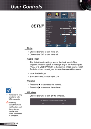 Page 34
34English

User Controls

SETUP
  Mute
 Choose the “On” to turn mute on. 
 Choose the “Off” to turn mute off. 
  Audio Input
The default audio settings are on the back panel of the 
projector. Use this option to reassign any of the Audio Inputs 
(VGA, or S-VIDEO/VIDEO) to the current image source. Each 
Audio input can be assigned to more than one video source.
 VGA: Audio Input
 S-VIDEO/VIDEO: Audio Input L/R
  Volume
  Press the  to decrease the volume.
  Press the  to increase the volume....