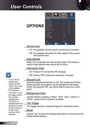 Page 40
40English

User Controls

 Source Lock
 On: The projector will only search current input connection.
 Off: The projector will search for other signals if the current input signal is lost. 
  High Altitude
When “On” is selected, the fans will spin faster. This feature is 
useful in high altitude areas where the air is thin.
 Information Hide
 On: Choose “On” to hide the info message.
 Off: Choose “Off” to show the “searching” message.
 Keypad Lock
When the keypad lock function is “On”, the control...