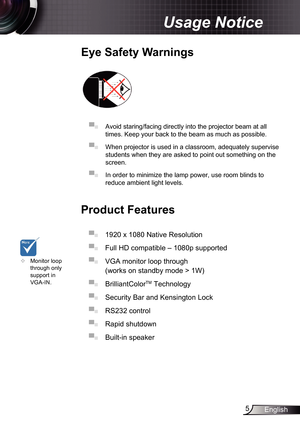 Page 5
5English

Usage Notice

Eye	Safety	Warnings
	
▀■ Avoid staring/facing directly into the projector beam at all 
times. Keep your back to the beam as much as possible.
▀■ When projector is used in a classroom, adequately supervise 
students when they are asked to point out something on the 
screen.
▀■ In order to minimize the lamp power, use room blinds to 
reduce ambient light levels. 
Product	Features
▀■ 920 x 080 Native Resolution
▀■ Full HD compatible – 080p supported 
▀■ VGA monitor...
