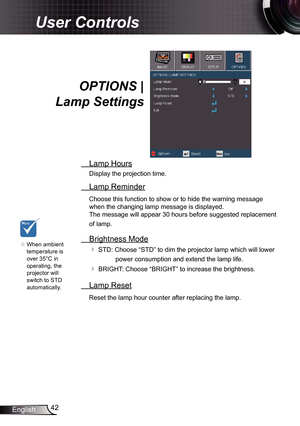 Page 42
42English

User Controls
OPTIONS | 
Lamp Settings
 Lamp Hours
Display the projection time.
 Lamp Reminder
Choose this function to show or to hide the warning message 
when the changing lamp message is displayed.  
The message will appear 30 hours before suggested replacement 
of lamp.
 Brightness Mode
 STD: Choose “STD” to dim the projector lamp which will lower 
power consumption and extend the lamp life. 
 BRIGHT: Choose “BRIGHT” to increase the brightness. 
 Lamp Reset
Reset the lamp hour counter...