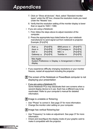 Page 44
44English

Appendices

 7.  Click on “Show all devices”. Next, select “Standard monitor 
types” under the SP box; choose the resolution mode you need 
under the “Models” box. 
  8.  Verify that the resolution setting of the monitor display is lower 
than or equal to 920 × 080. 
 If you are using a Notebook:
 .  First, follow the steps above to adjust resolution of the 
 
computer.
  2.  Press the appropriate keys listed below for your notebook 
manufacturer to send signal out from...