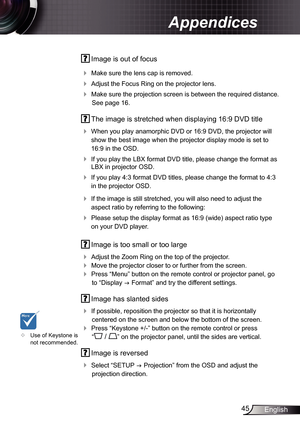 Page 45
45English

Appendices

 Image is out of focus
 Make sure the lens cap is removed.
 Adjust the Focus Ring on the projector lens. 
 Make sure the projection screen is between the required distance. 
See page 6.
  The image is stretched when displaying 6:9 DVD title
 
When you play anamorphic DVD or 6:9 DVD, the projector will 
show the best image when the projector display mode is set to 
6:9 in the OSD.
 If you play the LBX format DVD title, please change the format as 
LBX in...