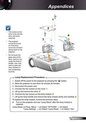 Page 49
49English

Appendices

Lamp	Replacement	Procedure:
.  Switch off the power to the projector by pressing the “” button. 
2.  Allow the projector to cool down for at least 30 minutes.
3.  Disconnect the power cord.
4.  Unscrew the two screws on the cover. 
5.  Lift up and remove the cover. 2
6.  Unscrew the two screws on the lamp module. 3
7.  Lift up the lamp handle and remove the lamp module slowly and carefully. 4
To replace the lamp module, reverse the previous steps.
8.  Turn on the...