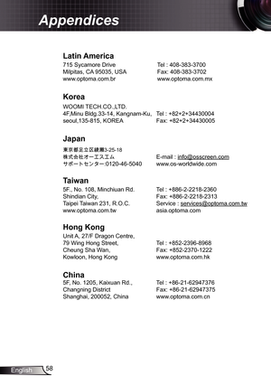 Page 58
58English

Appendices

Latin	America
75 Sycamore Drive   Tel : 408-383-3700
Milpitas, CA 95035, USA  Fax: 408-383-3702
www.optoma.com.br  www.optoma.com.mx  
Korea
WOOMI TECH.CO.,LTD.
4F,Minu Bldg.33-4, Kangnam-Ku,  Tel : +82+2+34430004
seoul,35-85, KOREA  Fax: +82+2+34430005
Japan
東京都足立区綾瀬 3-25-8
株式会社オーエスエム E-mail : info@osscreen.com
サポートセンター:020-46-5040 www.os-worldwide.com
Taiwan
5F., No. 08, Minchiuan Rd.   Tel : +886-2-228-2360
Shindian City,    Fax:...