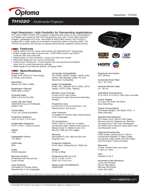 Page 1© Copyright 2011 Optoma Technology, Inc. All specifications subject t\
o change at any time.
www.optoma.com
Display Type
Single 0.65” DMD DLP Technology 
by Texas Instruments
Resolution
Native HD (1920 x 1080)
Brightness (Typical)
3000 ANSI Lumens 
Contrast Ratio
2200:1 (Full On/Full Off)
Lamp Life and Type*
4000/3000 Hours (STD/Bright)
230W P-VIP
Throw Ratio
1.5 to 1.8:1 (Distance/Width)
Projection Distance
4.92’ to 32.8’ (1.5 to 10m)
Image Size (Diagonal)
37.6” to 301.1” (0.92 to 9.21m)
Offset
116%...