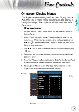 Page 19English

User Controls
The Projector has multilingual On-screen Display menus that allow you to make image adjustments and change a variety of settings. The projector will automatically detect 
the source. 
How to operate 
1.    To open the OSD menu, press "Menu" on the Remote Control or 
Control Panel.
2    When OSD is displayed, use  p q keys to select any item in the 
main menu.  While making a selection on a particular page, press 
t u or " 
 " key on the Remote Control or...