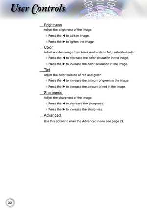 Page 22
User Controls
 Brightness
Adjust the brightness of the image.
 Press the	t to darken image.
 Press the	u to lighten the image.
  Color
Adjust a video image from black and white to fully saturated color.
 Press the	t to decrease the color saturation in the image.
 Press the	u to increase the color saturation in the image.
  Tint 
Adjust the color balance of red and green.
 Press the	t to increase the amount of green in the image.
 Press the	u to increase the amount of red in the image....