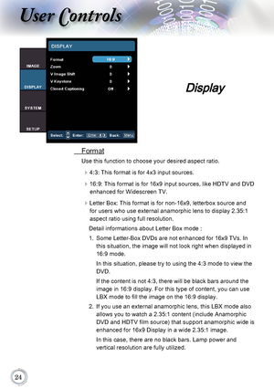 Page 24
User Controls
 Format
Use this function to choose your desired aspect ratio.
4:3: This format is for 4x3 input sources.
16:9: This format is for 16x9 input sources, like HDTV and DVD 
enhanced for Widescreen TV.
Letter Box: This format is for non-16x9, letterbox source and for users who use external anamorphic lens to display 2.35:1 
aspect ratio using full resolution. 
Detail informations about Letter Box mode :
1.   Some Letter-Box DVDs are not enhanced for 16x9 TVs. In 
this situation,...