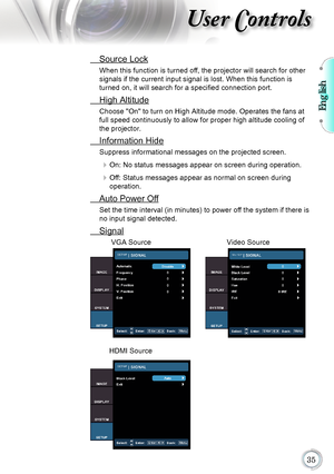 Page 35English

User Controls
 Source Lock
When this function is turned off, the projector will search for other 
signals if the current input signal is lost. When this function is 
turned on, it will search for a specified connection port.
 High Altitude
Choose "On" to turn on High Altitude mode. Operates the fans at 
full speed continuously to allow for proper high altitude cooling of 
the projector.
 Information Hide
Suppress informational messages on the projected screen.
	On: No status...