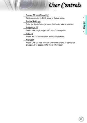 Page 27English

User Controls
 Power Mode (Standby)
Set the projector in ECO Mode or Active Mode.
 Audio Settings
Enter the Audio Settings menu. Set audio level properties.
 Projector ID
Select a two digit projector ID from 0 through 99.
 RS232
Allows RS232 control of an individual projector.
 Network
Allows LAN via web browser (Internet Explore) to control of  
projector. See pages 30 for more information.      