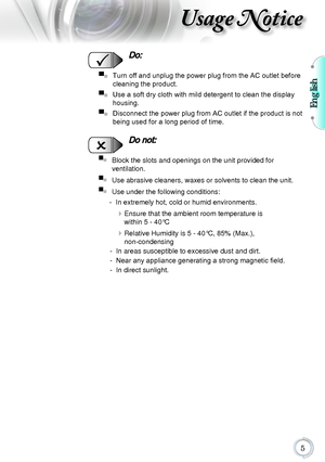 Page 5English
5
Usage Notice
  Do:
▀■   Turn off and unplug the power plug from the AC outlet before 
cleaning the product.
▀■
   Use a soft dry cloth with mild detergent to clean the display 
housing.
▀■
   Disconnect the power plug from AC outlet if the product is not 
being used for a long period of time.
  Do not:
▀■   Block the slots and openings on the unit provided for  
ventilation.
▀■
   Use abrasive cleaners, waxes or solvents to clean the unit.
▀■
   Use under the following conditions:
  - In...