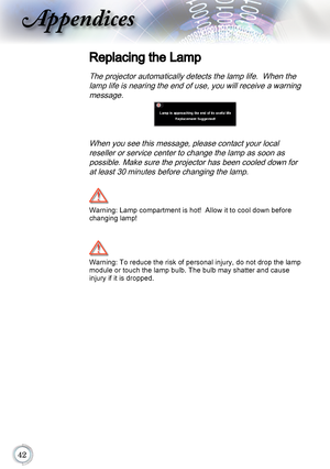 Page 42
Appendices
Replacing the Lamp
The projector automatically detects the lamp life.  When the lamp life is nearing the end of use, you will receive a warning message.
When you see this message, please contact your local reseller or service center to change the lamp as soon as possible. Make sure the projector has been cooled down for at least 30 minutes before changing the lamp.
	
Warning: Lamp compartment is hot!  Allow it to cool down before 
changing lamp!
Warning: To reduce the risk of...