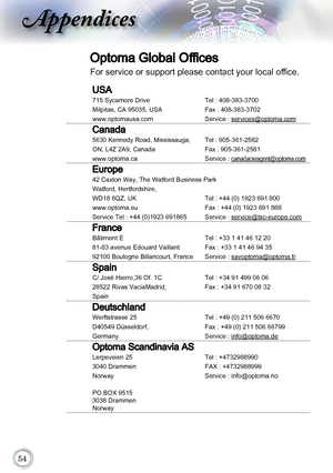 Page 54
Appendices
Optoma Global Offices
For service or support please contact your local office.
USA
715 Sycamore DriveTel : 408-383-3700 
Milpitas, CA 95035, USA Fax : 408-383-3702
www.optomausa.com
Service : services@optoma.com
Canada
5630 Kennedy Road, Mississauga, Tel : 905-361-2582
ON, L4Z 2A9, Canada Fax : 905-361-2581
www.optoma.ca
Service : canadacsragent@optoma.com
Europe
42 Caxton Way, The Watford Business Park
Watford, Hertfordshire, 
WD18 8QZ, UK  Tel : +44 (0) 1923 691 800
www.optoma.eu...