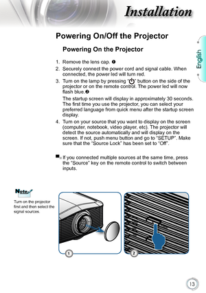 Page 13
English


Installation

POWER
TEMP
LAMPSTANDBY

Powering On the Projector
1. Remove the lens cap. 
2.  Securely connect the power cord and signal cable. When 
connected, the power led will turn red.
3.  Turn on the lamp by pressing 
“” button on the side of the 
projector or on the remote control. The power led will now 
flash blue. 
  The startup screen will display in approximately 30 seconds. 
The first time you use the projector, you can select your 
preferred language from quick menu...