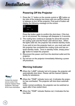 Page 14


Installation

Warning Indicator
▀■ When the “LAMP” indicator led is lit orange, the projector will 
automatically shut down. Please call the nearest Optoma 
facility for assistance. 
▀■  When the “TEMP” indicator turns red, it indicates the projec-
tor has overheated. The projector will shut down automati-
cally. 
Under normal conditions, the projector can be switched on 
again after it has cooled down.
▀■  When the “TEMP” indicator flashes red, it indicates the fan 
has failed.
Powering Off...