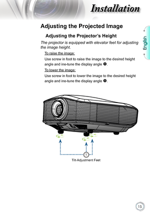 Page 15
English


Installation

Adjusting the Projected Image
Adjusting the Projector’s Height
Tilt-Adjustment Feet
The projector is equipped with elevator feet for adjusting 
the image height.
 To raise the image:
Use screw in foot to raise the image to the desired height 
angle and ine-tune the display angle . 
 To lower the image:
Use screw in foot to lower the image to the desired height 
angle and ine-tune the display angle . 
1      