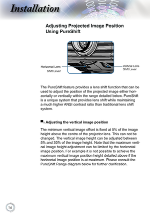 Page 16


Installation
Horizontal Lens 
Shift Lever
Adjusting Projected Image Position 
Using PureShift
The PureShift feature provides a lens shift function that can be 
used to adjust the position of the projected image either hori-
zontally or vertically within the range detailed below. PureShift 
is a unique system that provides lens shift while maintaining 
a much higher ANSI contrast ratio than traditional lens shift 
system.
Vertical Lens Shift Lever
▀■ Adjusting the vertical image position
The...